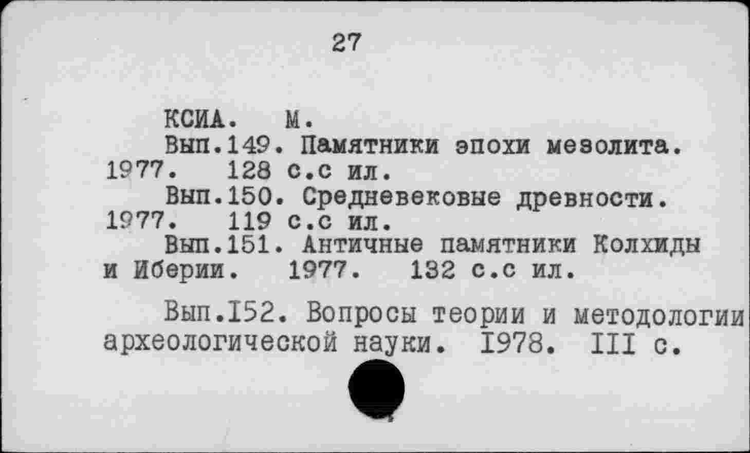 ﻿27
КСИА. М.
Вып.149. Памятники эпохи мезолита. 1977.	128 с.с ил.
Вып.150. Средневековые древности. 1977.	119 с.с ил.
Вып.151. Античные памятники Колхиды и Иберии. 1977.	132 с.с ил.
Вып.152. Вопросы теории и методологии археологической науки. 1978. Ш с.